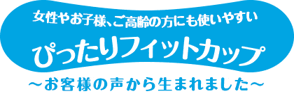 女性やお子様、ご高齢の方にも使いやすいぴったりフィットカップ　お客様の声から生まれました