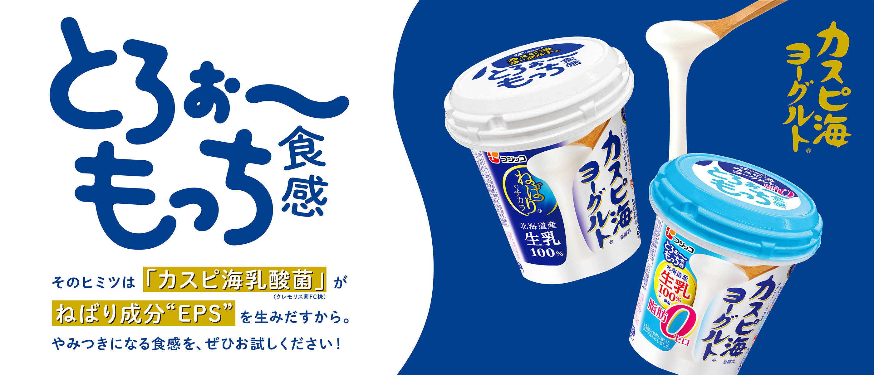 とろぉ〜もっち食感 そのヒミツは「カスピ海乳酸菌」(クレモリス菌FC株)が ねばり成分“EPS”を生み出すから。やみつきになる食感を、ぜひお試しください! カスピ海ヨーグルト