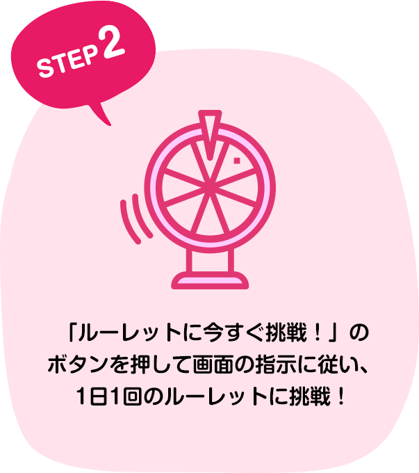 STEP2 「ルーレットに今すぐ挑戦！」のボタンを押して画面の指示に従い、1日1回のルーレットに挑戦！