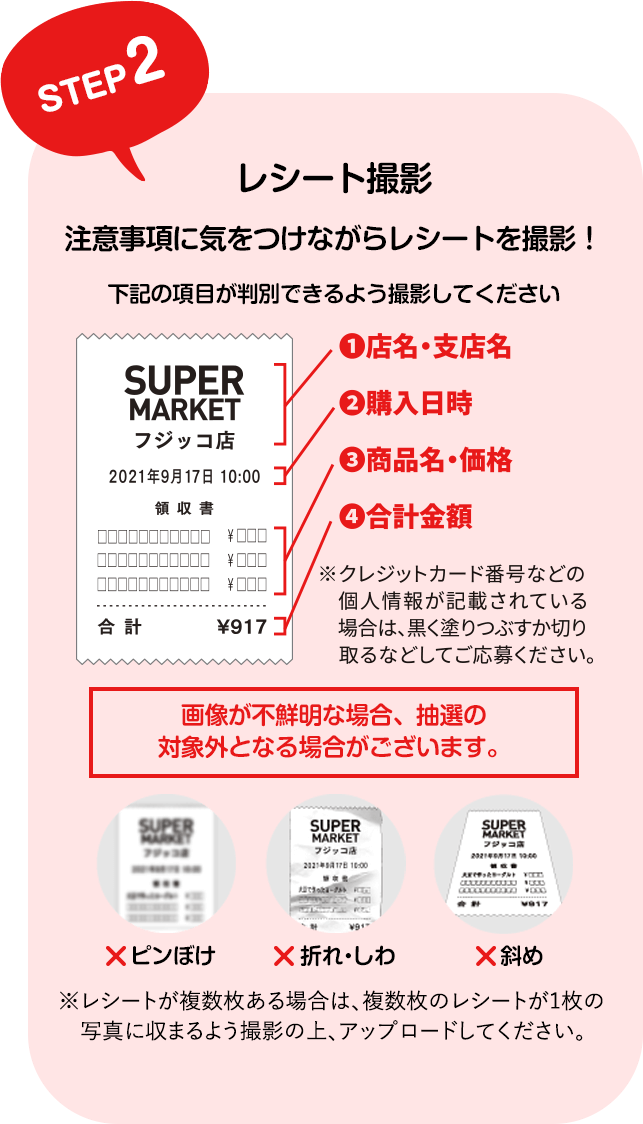 STEP2 レシート撮影 注意事項に気をつけながらレシートを撮影！ 下記の項目が判別できるよう撮影してください ①店名・支店名 ②購入日時 ③商品名・価格 ④合計金額 ※クレジットカード番号などの個人情報が記載されている場合は、黒く塗りつぶすか切り取るなどしてご応募ください。 画像が不鮮明な場合、抽選の対象外となる場合がございます。 ピンぼけ 折れ・しわ 斜め ※レシートが複数枚ある場合は、複数枚のレシートが1枚の写真に収まるよう撮影の上、アップロードしてください。