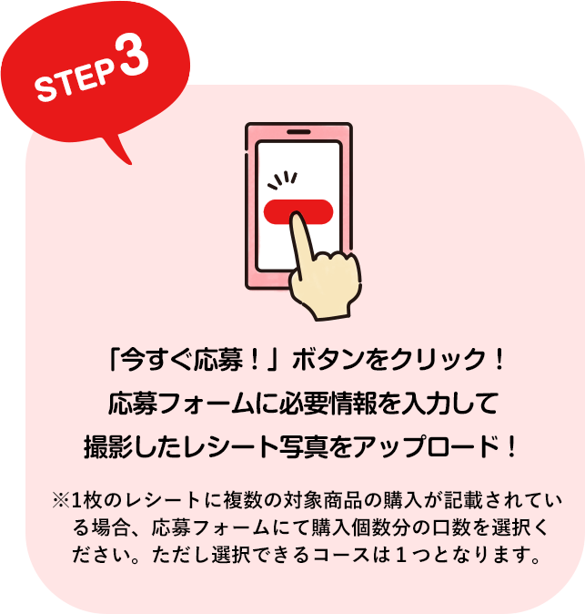 STEP3 「今すぐ応募！」ボタンをクリック！応募フォームに必要情報を入力して撮影したレシート写真をアップロード！ ※1枚のレシートに複数の対象商品の購入が記載されている場合、応募フォームにて購入個数分の口数を選択ください。ただし選択できるコースは１つとなります。