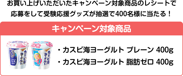 お買い上げいただいたキャンペーン対象商品のレシートで応募をして受験応援グッズが抽選で400名様に当たる！ キャンペーン対象商品 ・カスピ海ヨーグルト プレーン 400g ・カスピ海ヨーグルト 脂肪ゼロ 400g