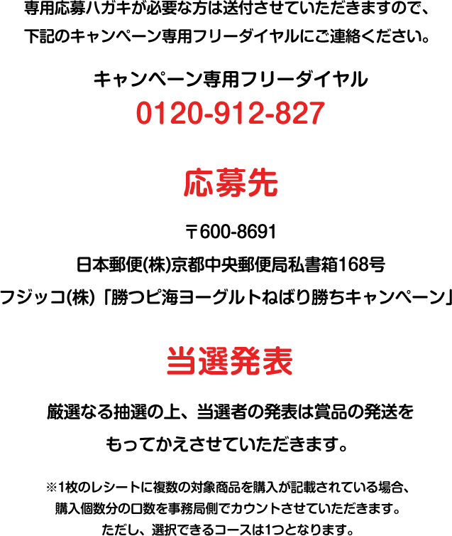 専用応募ハガキが必要な方は送付させていただきますので、下記のキャンペーン専用フリーダイヤルにご連絡ください。 キャンペーン専用フリーダイヤル 0120-912-827 応募先 〒600-8691日本郵便(株)京都中央郵便局私書箱168号フジッコ(株)「勝つピ海ヨーグルトねばり勝ちキャンペーン」係 当選発表 厳選なる抽選の上、当選者の発表は賞品の発送をもってかえさせていただきます。※1枚のレシートに複数の対象商品を購入が記載されている場合、購入個数分の口数を事務局側でカウントさせていただきます。ただし、選択できるコースは1つとなります。